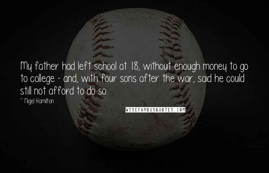 Nigel Hamilton Quotes: My father had left school at 18, without enough money to go to college - and, with four sons after the war, said he could still not afford to do so.