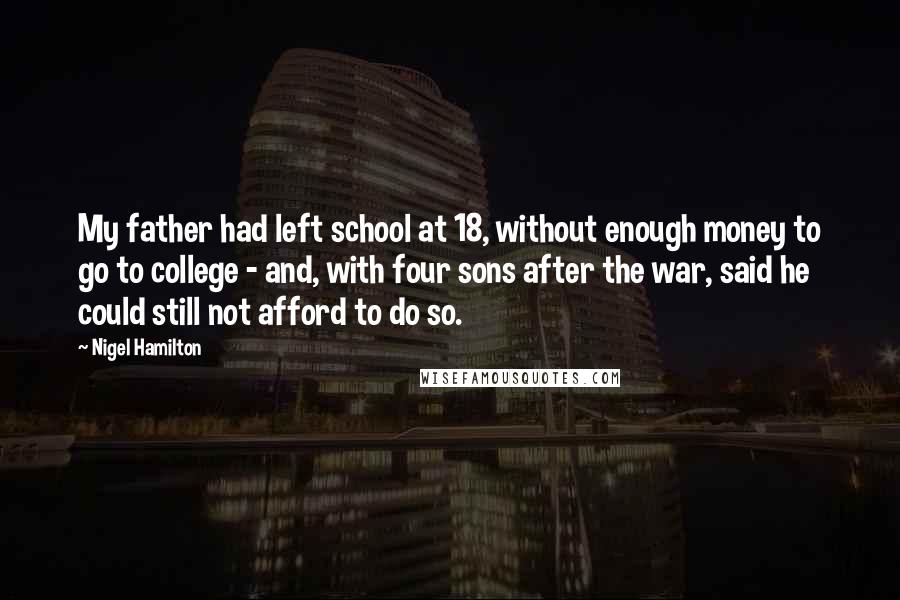 Nigel Hamilton Quotes: My father had left school at 18, without enough money to go to college - and, with four sons after the war, said he could still not afford to do so.