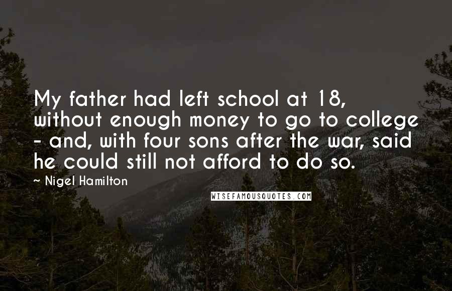 Nigel Hamilton Quotes: My father had left school at 18, without enough money to go to college - and, with four sons after the war, said he could still not afford to do so.