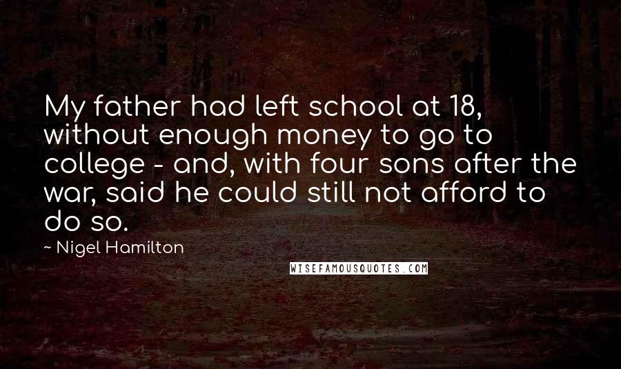 Nigel Hamilton Quotes: My father had left school at 18, without enough money to go to college - and, with four sons after the war, said he could still not afford to do so.