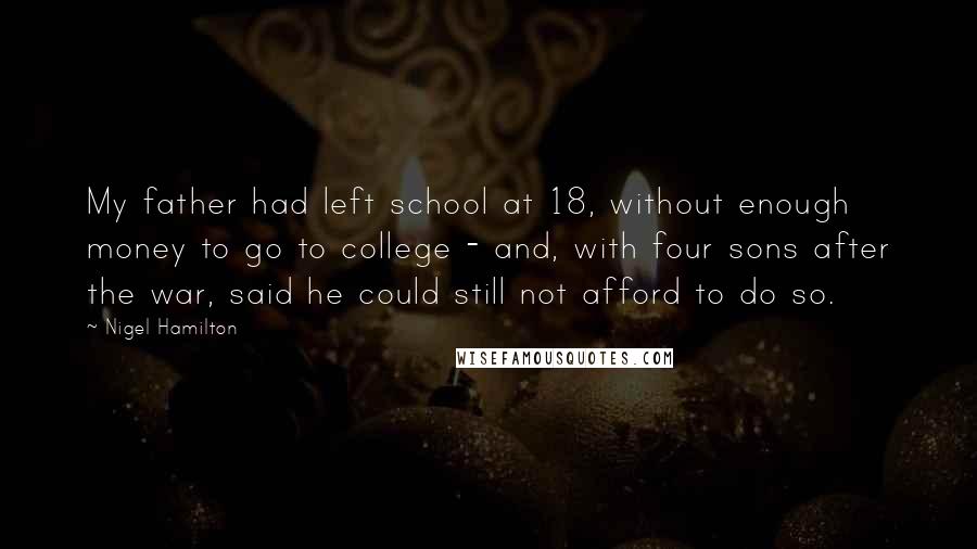 Nigel Hamilton Quotes: My father had left school at 18, without enough money to go to college - and, with four sons after the war, said he could still not afford to do so.