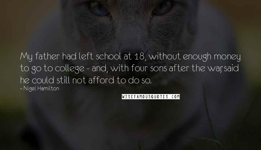 Nigel Hamilton Quotes: My father had left school at 18, without enough money to go to college - and, with four sons after the war, said he could still not afford to do so.