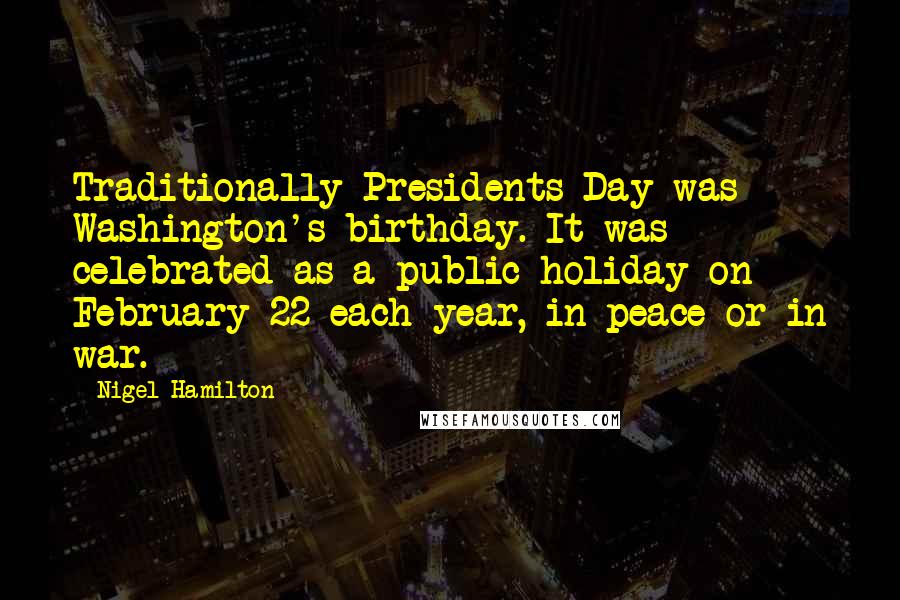 Nigel Hamilton Quotes: Traditionally Presidents Day was Washington's birthday. It was celebrated as a public holiday on February 22 each year, in peace or in war.