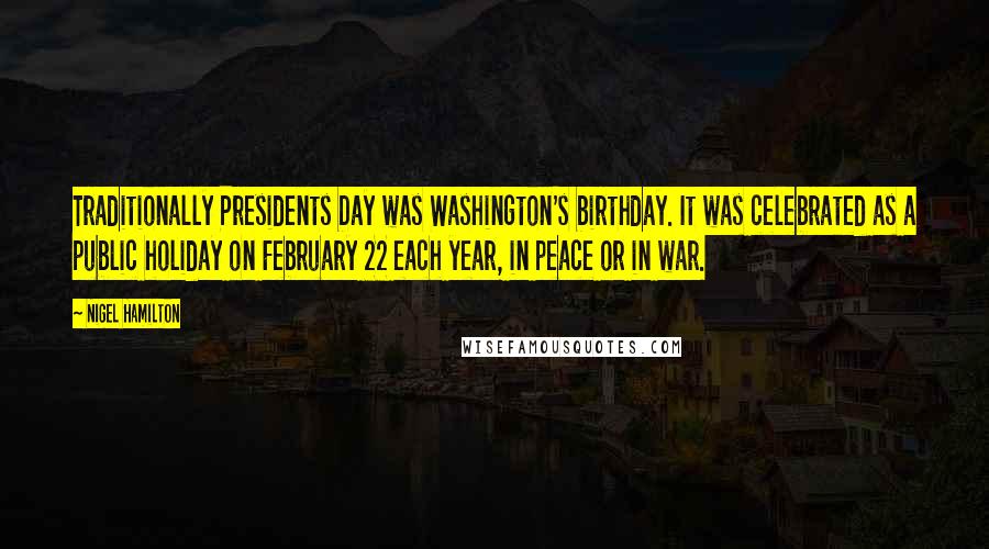 Nigel Hamilton Quotes: Traditionally Presidents Day was Washington's birthday. It was celebrated as a public holiday on February 22 each year, in peace or in war.
