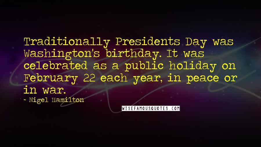 Nigel Hamilton Quotes: Traditionally Presidents Day was Washington's birthday. It was celebrated as a public holiday on February 22 each year, in peace or in war.