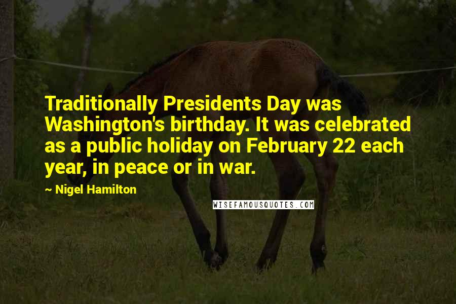 Nigel Hamilton Quotes: Traditionally Presidents Day was Washington's birthday. It was celebrated as a public holiday on February 22 each year, in peace or in war.