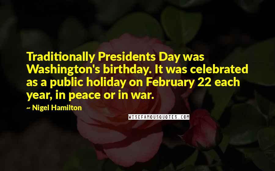 Nigel Hamilton Quotes: Traditionally Presidents Day was Washington's birthday. It was celebrated as a public holiday on February 22 each year, in peace or in war.