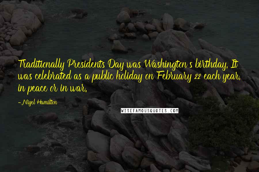 Nigel Hamilton Quotes: Traditionally Presidents Day was Washington's birthday. It was celebrated as a public holiday on February 22 each year, in peace or in war.
