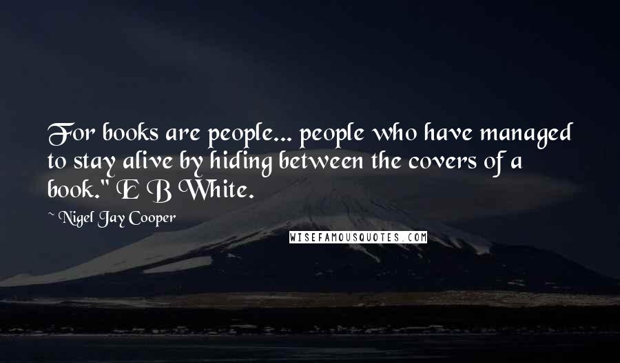 Nigel Jay Cooper Quotes: For books are people... people who have managed to stay alive by hiding between the covers of a book." E B White.