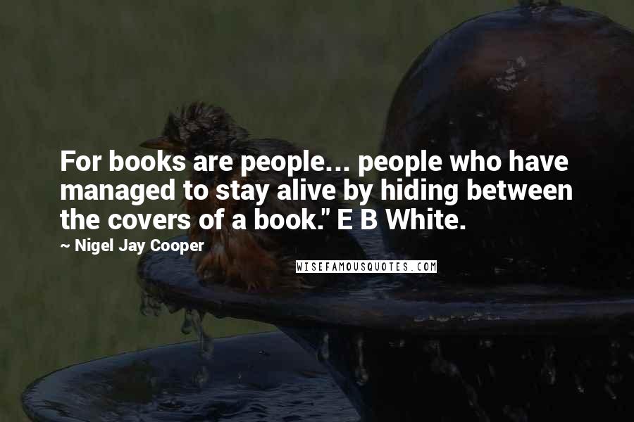 Nigel Jay Cooper Quotes: For books are people... people who have managed to stay alive by hiding between the covers of a book." E B White.