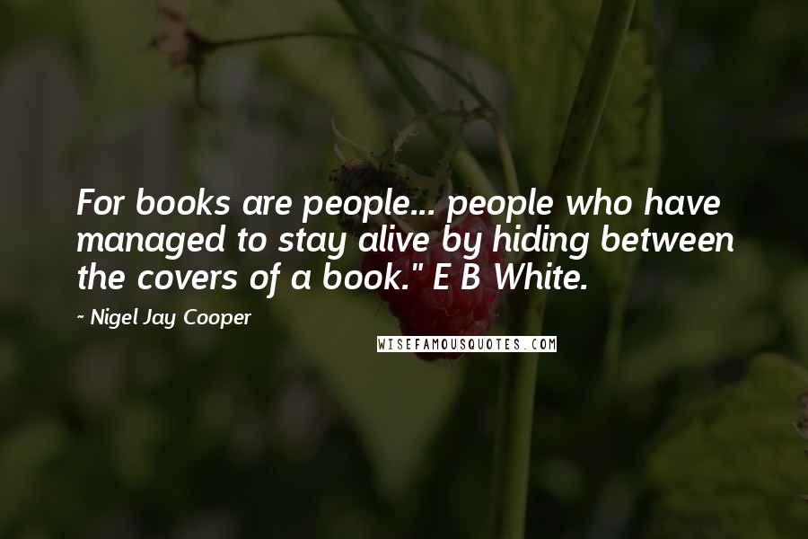 Nigel Jay Cooper Quotes: For books are people... people who have managed to stay alive by hiding between the covers of a book." E B White.