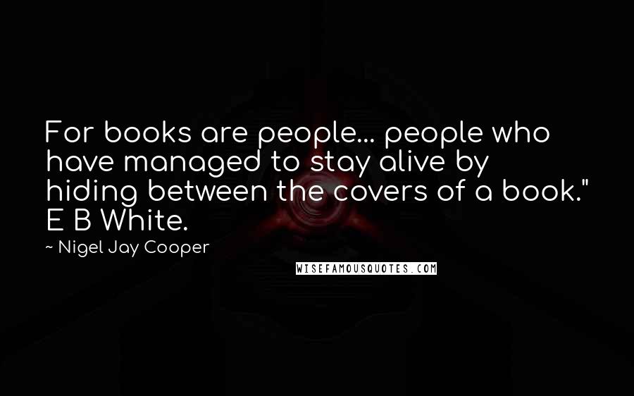 Nigel Jay Cooper Quotes: For books are people... people who have managed to stay alive by hiding between the covers of a book." E B White.