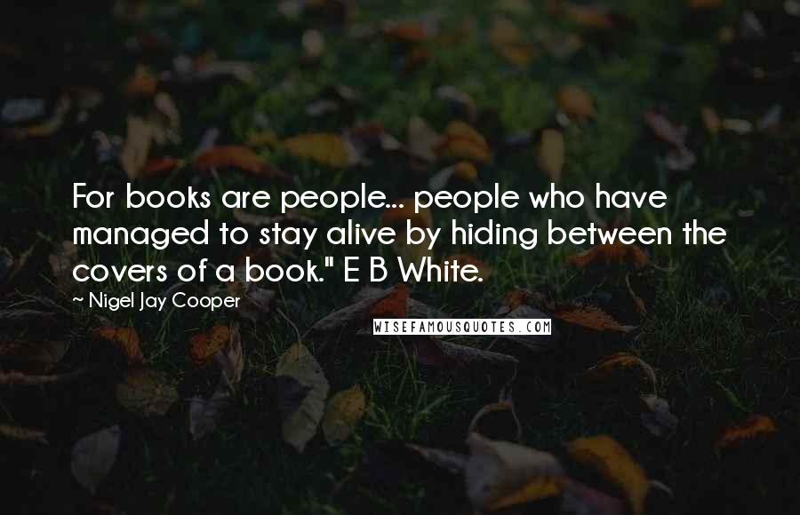 Nigel Jay Cooper Quotes: For books are people... people who have managed to stay alive by hiding between the covers of a book." E B White.