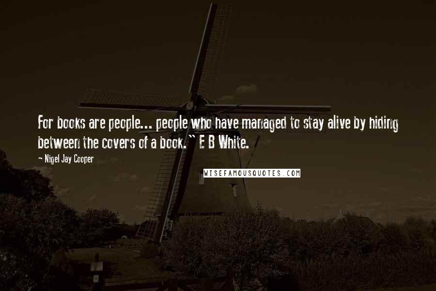 Nigel Jay Cooper Quotes: For books are people... people who have managed to stay alive by hiding between the covers of a book." E B White.