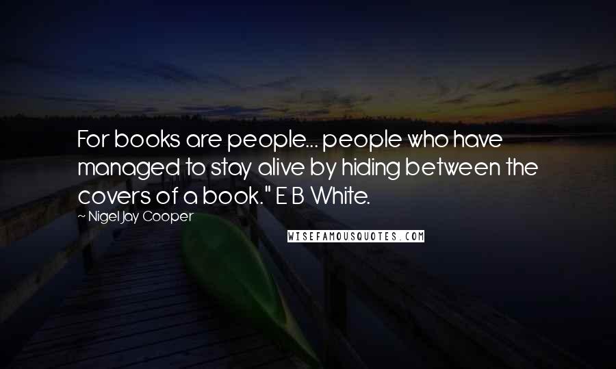 Nigel Jay Cooper Quotes: For books are people... people who have managed to stay alive by hiding between the covers of a book." E B White.