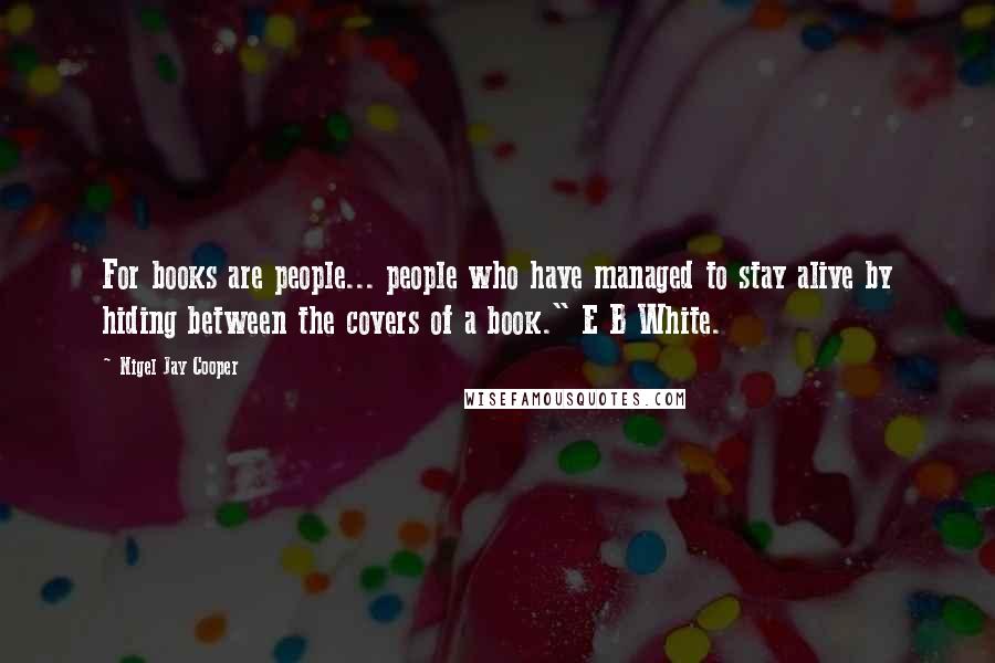 Nigel Jay Cooper Quotes: For books are people... people who have managed to stay alive by hiding between the covers of a book." E B White.