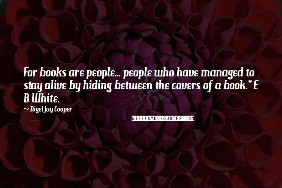 Nigel Jay Cooper Quotes: For books are people... people who have managed to stay alive by hiding between the covers of a book." E B White.