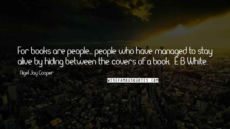 Nigel Jay Cooper Quotes: For books are people... people who have managed to stay alive by hiding between the covers of a book." E B White.