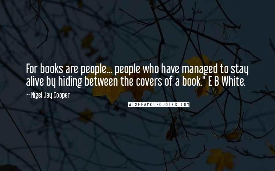 Nigel Jay Cooper Quotes: For books are people... people who have managed to stay alive by hiding between the covers of a book." E B White.