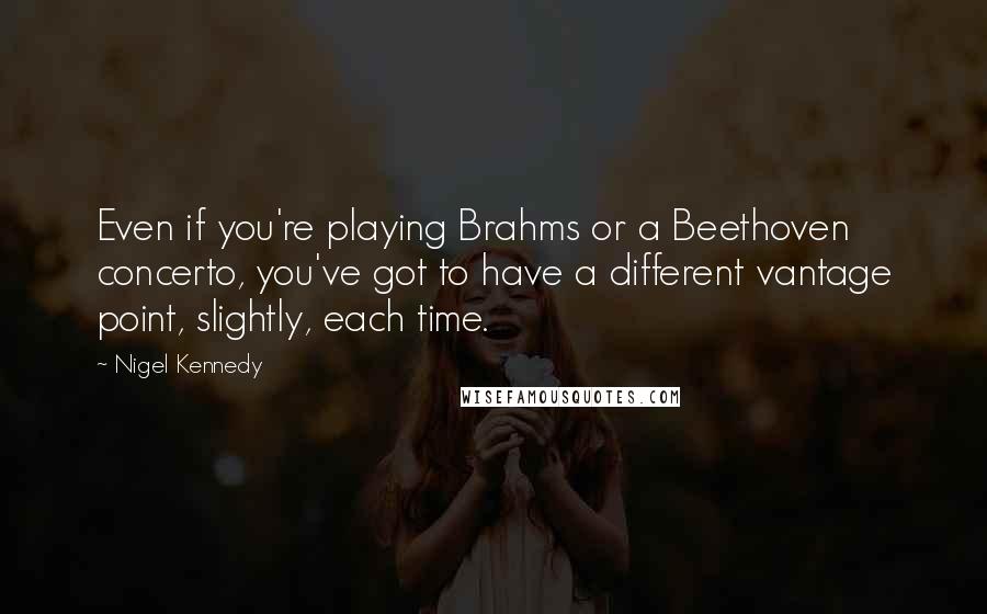 Nigel Kennedy Quotes: Even if you're playing Brahms or a Beethoven concerto, you've got to have a different vantage point, slightly, each time.