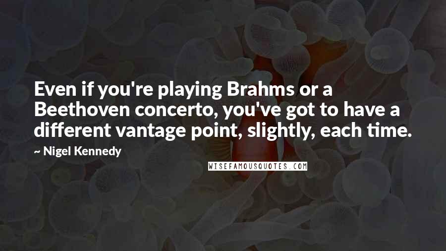 Nigel Kennedy Quotes: Even if you're playing Brahms or a Beethoven concerto, you've got to have a different vantage point, slightly, each time.