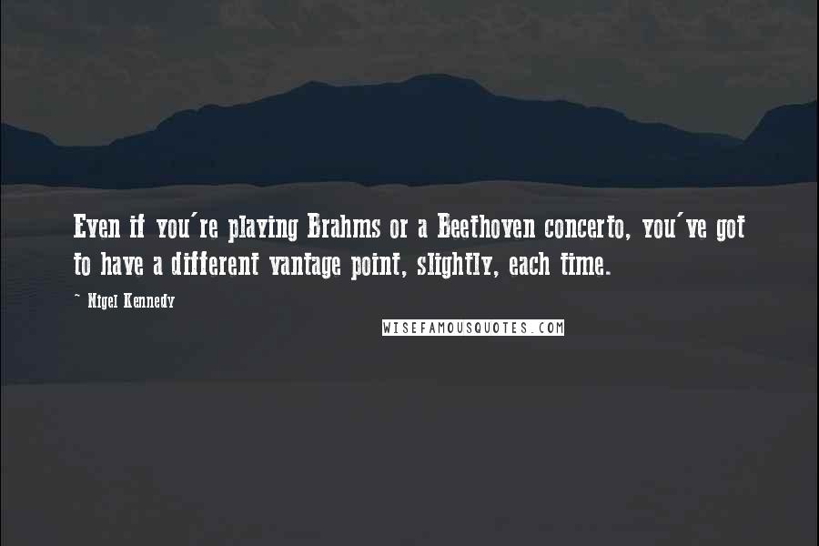 Nigel Kennedy Quotes: Even if you're playing Brahms or a Beethoven concerto, you've got to have a different vantage point, slightly, each time.