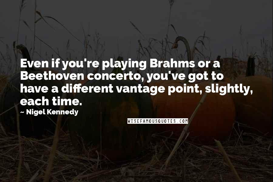 Nigel Kennedy Quotes: Even if you're playing Brahms or a Beethoven concerto, you've got to have a different vantage point, slightly, each time.