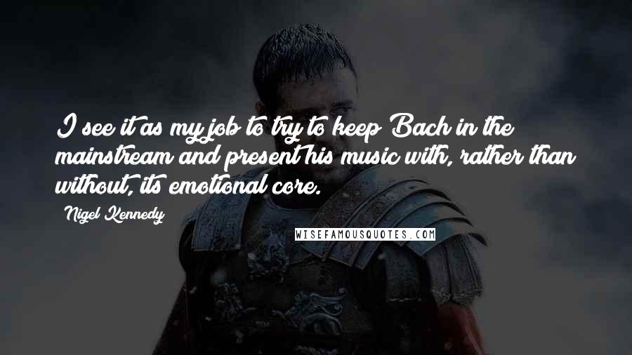 Nigel Kennedy Quotes: I see it as my job to try to keep Bach in the mainstream and present his music with, rather than without, its emotional core.