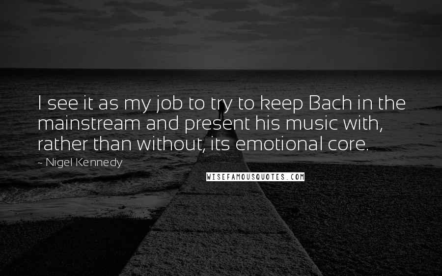 Nigel Kennedy Quotes: I see it as my job to try to keep Bach in the mainstream and present his music with, rather than without, its emotional core.