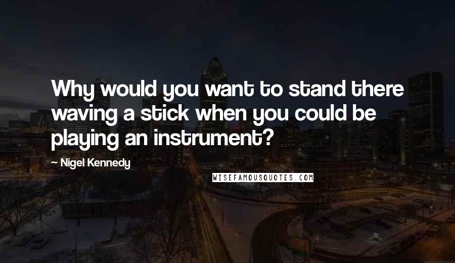 Nigel Kennedy Quotes: Why would you want to stand there waving a stick when you could be playing an instrument?