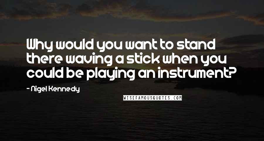 Nigel Kennedy Quotes: Why would you want to stand there waving a stick when you could be playing an instrument?