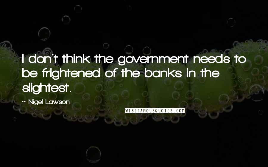 Nigel Lawson Quotes: I don't think the government needs to be frightened of the banks in the slightest.