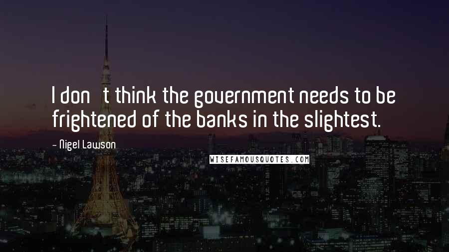 Nigel Lawson Quotes: I don't think the government needs to be frightened of the banks in the slightest.