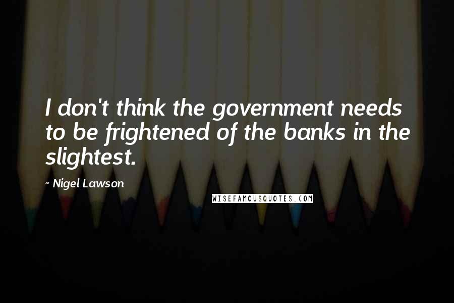 Nigel Lawson Quotes: I don't think the government needs to be frightened of the banks in the slightest.