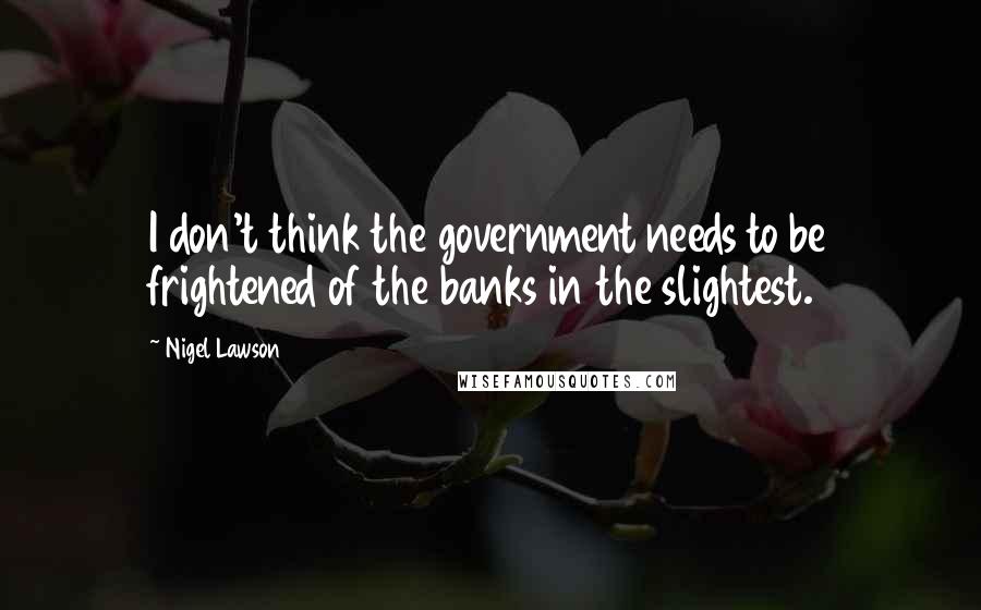 Nigel Lawson Quotes: I don't think the government needs to be frightened of the banks in the slightest.