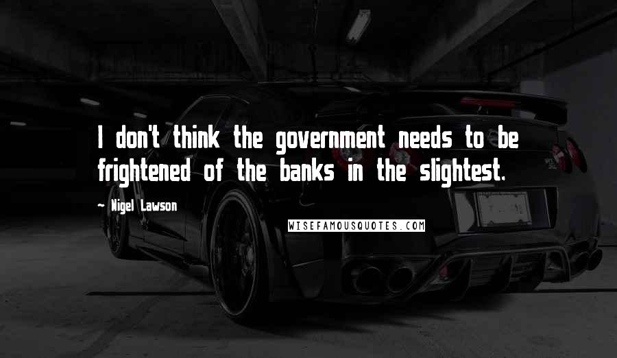 Nigel Lawson Quotes: I don't think the government needs to be frightened of the banks in the slightest.