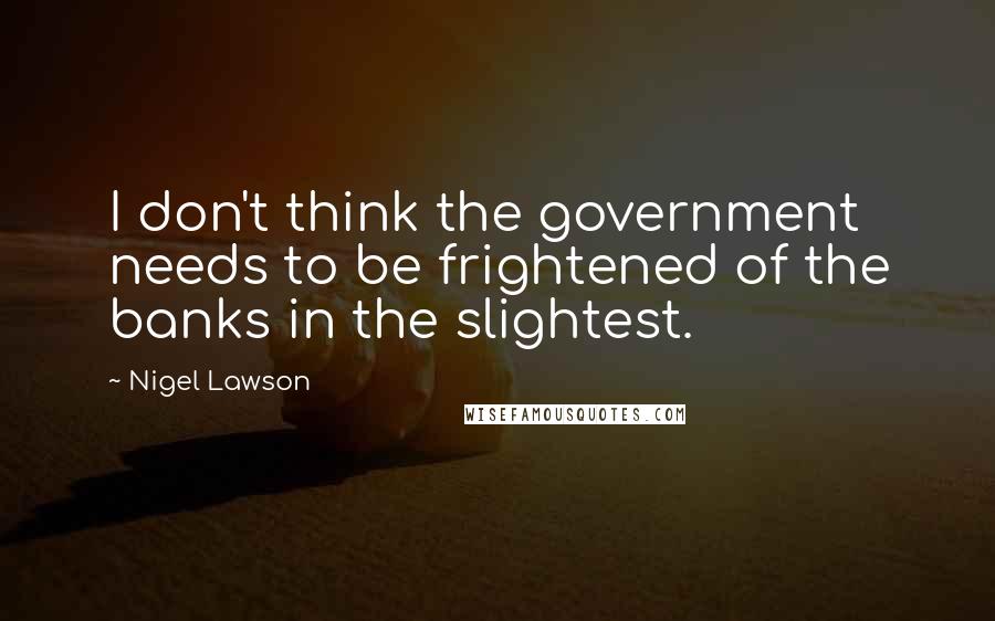 Nigel Lawson Quotes: I don't think the government needs to be frightened of the banks in the slightest.