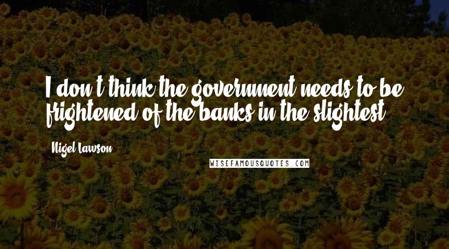 Nigel Lawson Quotes: I don't think the government needs to be frightened of the banks in the slightest.