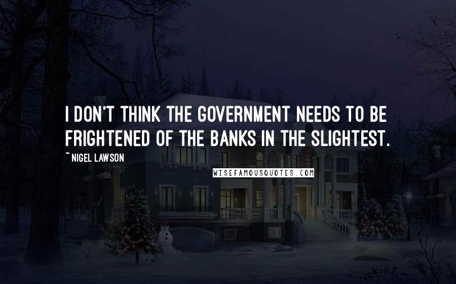 Nigel Lawson Quotes: I don't think the government needs to be frightened of the banks in the slightest.