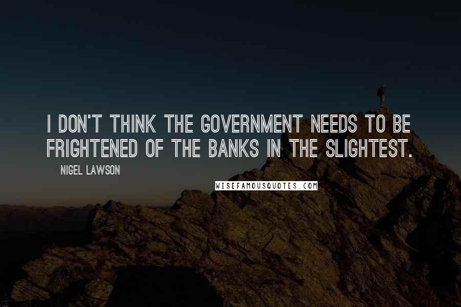 Nigel Lawson Quotes: I don't think the government needs to be frightened of the banks in the slightest.