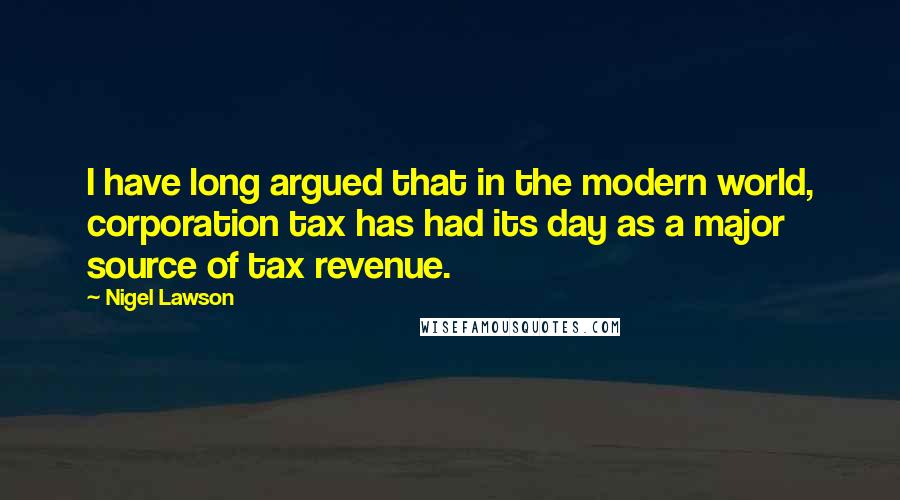 Nigel Lawson Quotes: I have long argued that in the modern world, corporation tax has had its day as a major source of tax revenue.