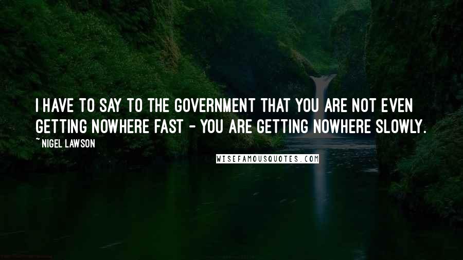 Nigel Lawson Quotes: I have to say to the Government that you are not even getting nowhere fast - you are getting nowhere slowly.