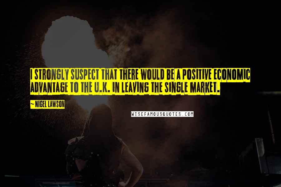 Nigel Lawson Quotes: I strongly suspect that there would be a positive economic advantage to the U.K. in leaving the single market.