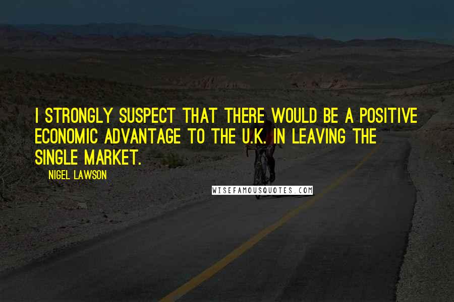 Nigel Lawson Quotes: I strongly suspect that there would be a positive economic advantage to the U.K. in leaving the single market.