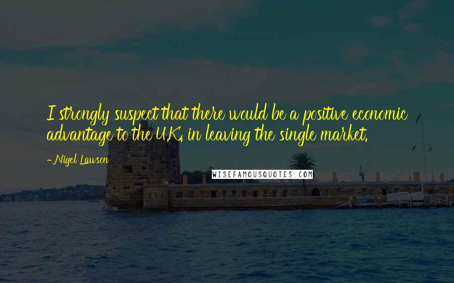 Nigel Lawson Quotes: I strongly suspect that there would be a positive economic advantage to the U.K. in leaving the single market.