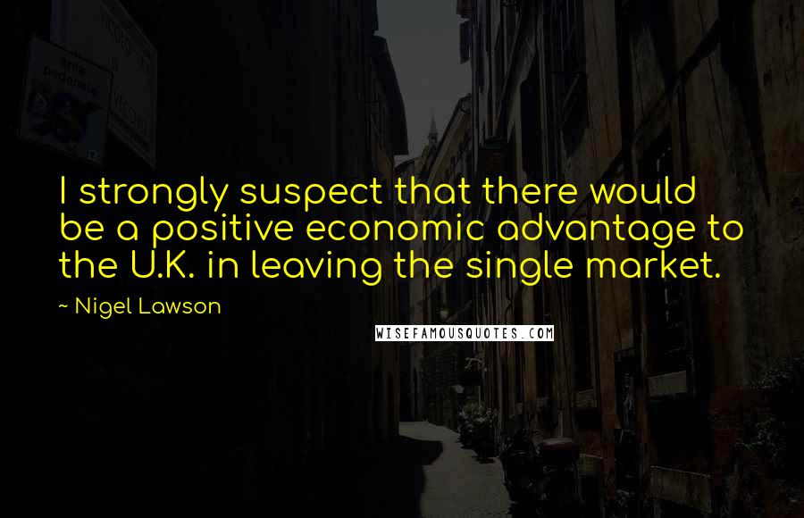 Nigel Lawson Quotes: I strongly suspect that there would be a positive economic advantage to the U.K. in leaving the single market.
