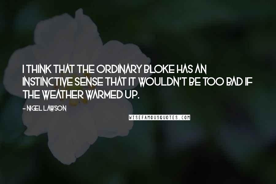 Nigel Lawson Quotes: I think that the ordinary bloke has an instinctive sense that it wouldn't be too bad if the weather warmed up.