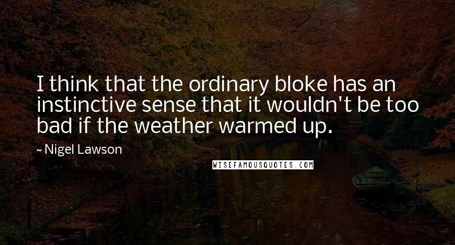 Nigel Lawson Quotes: I think that the ordinary bloke has an instinctive sense that it wouldn't be too bad if the weather warmed up.