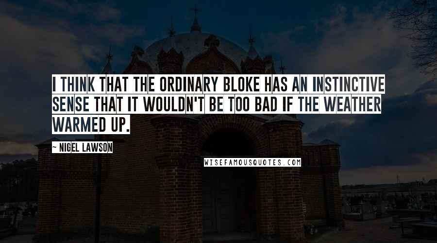 Nigel Lawson Quotes: I think that the ordinary bloke has an instinctive sense that it wouldn't be too bad if the weather warmed up.