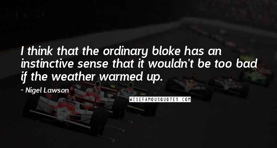 Nigel Lawson Quotes: I think that the ordinary bloke has an instinctive sense that it wouldn't be too bad if the weather warmed up.